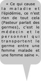 « Ce qui cause la maladie et l’épidémie, ce n’est rien de tout cela (Pasteur parlait des germes), c’est le médecin et le personnel qui transportent le germe entre une femme malade et une femme saine ».